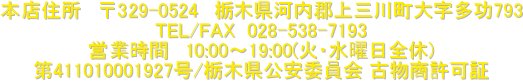 本店住所 〒329-0524 栃木県河内郡上三川町大字多功793
TEL/FAX 028-538-7193
営業時間 10:00〜19:00(火・水曜日全休)
第411010001927号/栃木県公安委員会 古物商許可証