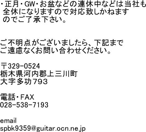 �E�����EGW�E���~�Ȃǂ̘A�x���Ȃǂ͓��Ђ�
 �S�x�ɂȂ�܂��̂őΉ��v�����˂܂�
 �̂ł������������B


���s���_���������܂�����A���L�܂�
�������Ȃ����₢���킹���������B

��329-0524
�Ȗ،��͓��S��O�쒬
�厚�����V�X�R

�d�b�EFAX
028-538-7193

email
spbk9359@guitar.ocn.ne.jp